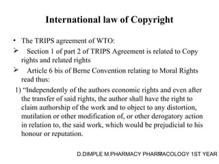 International law of Copyright 
• The TRIPS agreement of WTO: 
 Section 1 of part 2 of TRIPS Agreement is related to Copy 
rights and related rights 
 Article 6 bis of Berne Convention relating to Moral Rights 
read thus: 
1) “Independently of the authors economic rights and even after 
the transfer of said rights, the author shall have the right to 
claim authorship of the work and to object to any distortion, 
mutilation or other modification of, or other derogatory action 
in relation to, the said work, which would be prejudicial to his 
honour or reputation. 
D.DIMPLE M.PHARMACY PHARM7ACOLOGY 1ST YEAR 
 