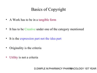 Basics of Copyright 
• A Work has to be in a tangible form 
• It has to be Creative under one of the category mentioned 
• It is the expression part not the idea part 
• Originality is the criteria 
• Utility is not a criteria 
D.DIMPLE M.PHARMACY PHARM9ACOLOGY 1ST YEAR 
 