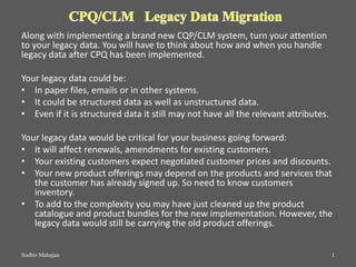 Along with implementing a brand new CQP/CLM system, turn your attention
to your legacy data. You will have to think about how and when you handle
legacy data after CPQ has been implemented.
Your legacy data could be:
• In paper files, emails or in other systems.
• It could be structured data as well as unstructured data.
• Even if it is structured data it still may not have all the relevant attributes.
Your legacy data would be critical for your business going forward:
• It will affect renewals, amendments for existing customers.
• Your existing customers expect negotiated customer prices and discounts.
• Your new product offerings may depend on the products and services that
the customer has already signed up. So need to know customers
inventory.
• To add to the complexity you may have just cleaned up the product
catalogue and product bundles for the new implementation. However, the
legacy data would still be carrying the old product offerings.
Sudhir Mahajan 1
 