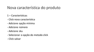 Nova característica do produto
1 – Características
- Click nova característica
- Adicione opção mínima
- Adicione número
- Adicione sku
- Selecionar o opção do metodo click
- Click salvar
 