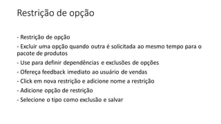 Restrição de opção
- Restrição de opção
- Excluir uma opção quando outra é solicitada ao mesmo tempo para o
pacote de produtos
- Use para definir dependências e exclusões de opções
- Ofereça feedback imediato ao usuário de vendas
- Click em nova restrição e adicione nome a restrição
- Adicione opção de restrição
- Selecione o tipo como exclusão e salvar
 