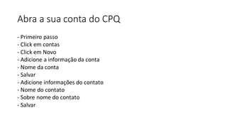 Abra a sua conta do CPQ
- Primeiro passo
- Click em contas
- Click em Novo
- Adicione a informação da conta
- Nome da conta
- Salvar
- Adicione informações do contato
- Nome do contato
- Sobre nome do contato
- Salvar
 