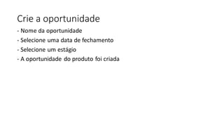 Crie a oportunidade
- Nome da oportunidade
- Selecione uma data de fechamento
- Selecione um estágio
- A oportunidade do produto foi criada
 