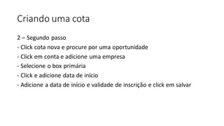 Criando uma cota
2 – Segundo passo
- Click cota nova e procure por uma oportunidade
- Click em conta e adicione uma empresa
- Selecione o box primária
- Click e adicione data de início
- Adicione a data de início e validade de inscrição e click em salvar
 