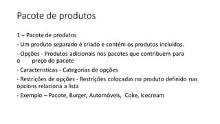 Pacote de produtos
1 – Pacote de produtos
- Um produto separado é criado e contém os produtos incluídos.
- Opções - Produtos adicionais nos pacotes que contribuem para
o preço do pacote
- Características - Categorias de opções
- Restrições de opções - Restrições colocadas no produto definido nas
opcions relaciona a lista
- Exemplo – Pacote, Burger, Automóveis, Coke, Icecream
 