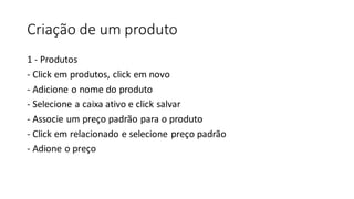 Criação de um produto
1 - Produtos
- Click em produtos, click em novo
- Adicione o nome do produto
- Selecione a caixa ativo e click salvar
- Associe um preço padrão para o produto
- Click em relacionado e selecione preço padrão
- Adione o preço
 