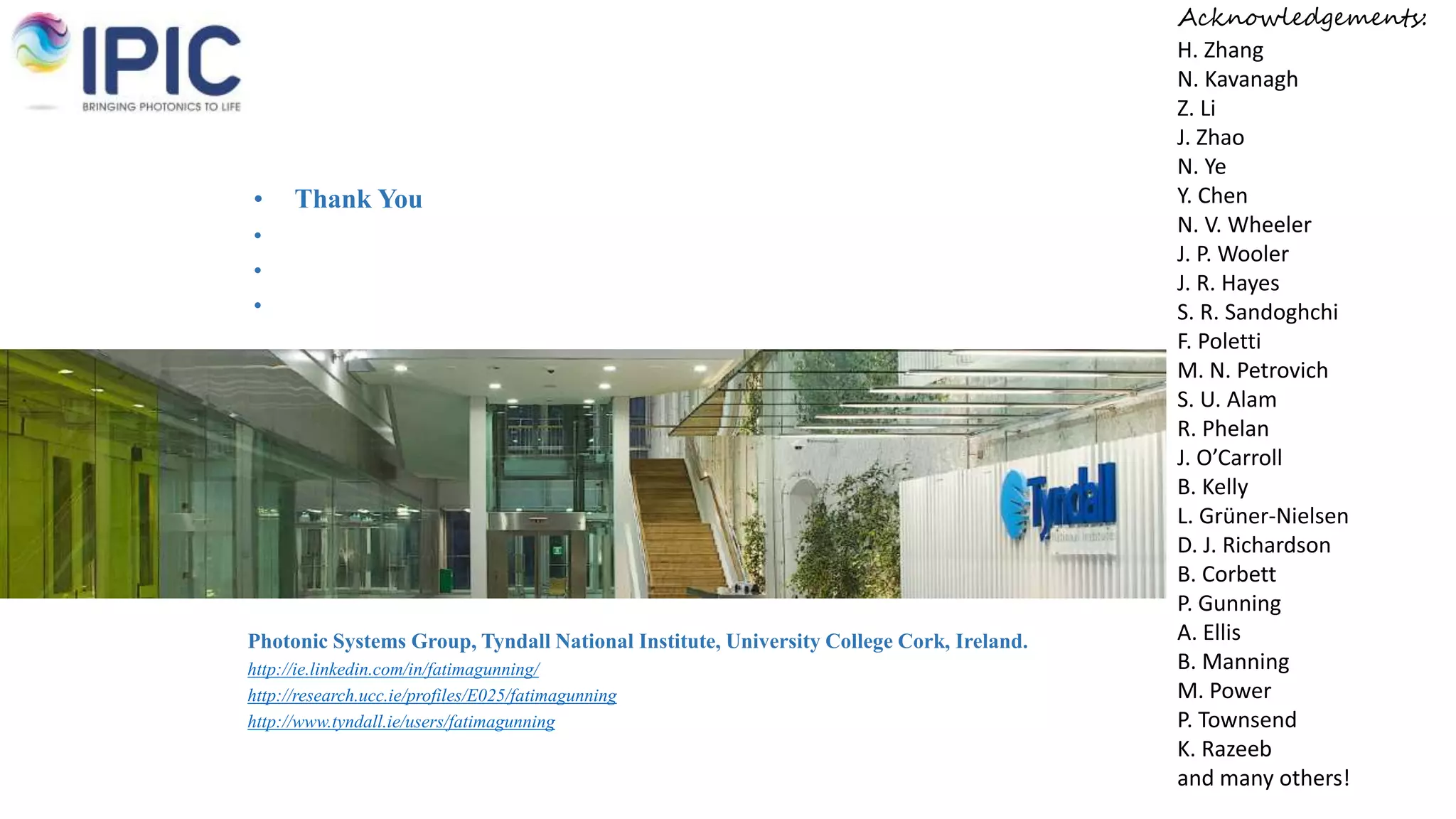 • Thank You
•
•
•
Photonic Systems Group, Tyndall National Institute, University College Cork, Ireland.
http://ie.linkedin.com/in/fatimagunning/
http://research.ucc.ie/profiles/E025/fatimagunning
http://www.tyndall.ie/users/fatimagunning
Acknowledgements:
H. Zhang
N. Kavanagh
Z. Li
J. Zhao
N. Ye
Y. Chen
N. V. Wheeler
J. P. Wooler
J. R. Hayes
S. R. Sandoghchi
F. Poletti
M. N. Petrovich
S. U. Alam
R. Phelan
J. O’Carroll
B. Kelly
L. Grüner-Nielsen
D. J. Richardson
B. Corbett
P. Gunning
A. Ellis
B. Manning
M. Power
P. Townsend
K. Razeeb
and many others!
 