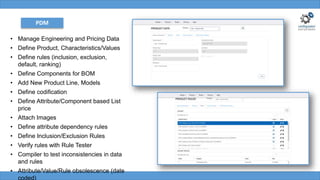 PDM
• Manage Engineering and Pricing Data
• Define Product, Characteristics/Values
• Define rules (inclusion, exclusion,
default, ranking)
• Define Components for BOM
• Add New Product Line, Models
• Define codification
• Define Attribute/Component based List
price
• Attach Images
• Define attribute dependency rules
• Define Inclusion/Exclusion Rules
• Verify rules with Rule Tester
• Compiler to test inconsistencies in data
and rules
• Attribute/Value/Rule obsolescence (date
coded)
 