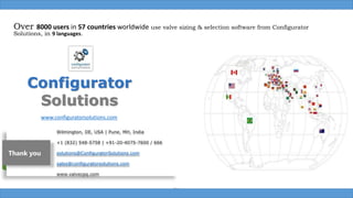 Over 8000 users in 57 countries worldwide use valve sizing & selection software from Configurator
Solutions, in 9 languages.
Box
Wilmington, DE, USA | Pune, MH, India
+1 (832) 548-5758 | +91-20-4075-7600 / 666
solutions@ConfiguratorSolutions.com
sales@configuratorsolutions.com
www.valvecpq.com
Configurator
Solutions
www.configuratorsolutions.com
Thank you
 