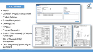 • Inquiry
• Quotation (Project) Management
• Product Selector
• Pricing Management
• Drawing (GA)
• ITP (QA)
• Proposal Generator
• Product Data Modeling (PDM) and
Rule Engine
• Bills of Material (BOM)
Management
• CRM Integration (Opportunity-to-
Quotation)
• ERP Integration (Quote-to-Order)
CPQ Modules
 