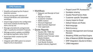 • Simplify and speed up the Product
Selection process
• Get the pricing with selection of
minimal attributes and automated
workflows
• Import large projects into configurator
from Excel instead of entering line
items one by one
• Manage amendments and generate
high in quality & consistent Proposals
• Manage product updates and BOMs
by Engineering/Sales rather than IT
• Automate Order creation by ERP
integration
• Integrate with CRM system to convert
Opportunity to Quotation
CPQ Features
• Workflows
• Request and Receipt of Cost
Price
• Receipt of Order
• Customer Creation
• BOM creation
• Discount Approval
• Rate Contract Approval
• User approvals
• Quote Reports
• Quotes ON -TIME (%)
• Quoted Value Details
• Quotes Lead Time per valve
• Quote Analysis
• % Of Won Quotes
• Lost Quote Analysis
• Quote Industry Segment
• Project Level ITP, Accessories
• Quotation sharing
• Quality Plans/Factory Note
• Customer specific Templates
• Inquiry Import to Excel
• Default Values and Rules
• Multi-language
• Multi-Currency
• Revision Management and Compar
Revision
• Modeling (PDM) and Rule Engine
• Bills of Material (BOM) Managemen
• ERP Integration (Quote-to-Order)
• CRM Integration
 