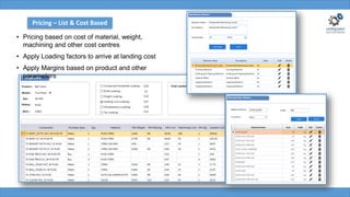 • Pricing based on cost of material, weight,
machining and other cost centres
• Apply Loading factors to arrive at landing cost
• Apply Margins based on product and other
parameters
Pricing – List & Cost Based
 
