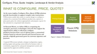 4
As the name implies, Configure, Price, Quote (CPQ) solutions
provide functionality to support complex sales transactions.
CPQ systems enable sales teams to custom design or configure a
solution for a customer from different product sets, options or
piece parts; price the solution appropriately and prepare a quote for
the customer in a negotiated sales situation.
At Demand Metric, we define CPQ as comprising the
strategies, processes, technologies and tools that support the
organization’s ability to effectively configure
products/services from a set of options, price a customized
solution based on relevant internal and external factors and
provide a digitally generated quote for customer signature and
payment.
A typical CPQ system includes a design/configuration engine,
pricing engine and quoting system driven by business rules or
constraints, supported by a proposal management system and
augmented by approval workflow systems.
WHAT IS CONFIGURE, PRICE, QUOTE?
© 2014 Demand Metric Research Corporation. All Rights Reserved.
Classic CPQ
Solutions
Proposal
Management
System
Quoting System
Pricing Engine
Product
Configurator
Approval
Workflow
Management
Figure 1: Classic CPQ Solutions
Configure, Price, Quote: Insights, Landscape & Vendor Analysis
 