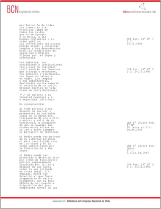 manifestación de todas
las creencias y el
ejercicio libre de
todos los cultos
que no se opongan
a la moral, a las
buenas costumbres o al                                                        CPR Art. 19° N° 7
orden público.                                                                D.O.
Las confesiones religiosas                                                    24.10.1980
podrán erigir y conservar
templos y sus dependencias
bajo las condiciones de
seguridad e higiene
fijadas por las leyes y
ordenanzas.
Las iglesias, las
confesiones e instituciones
religiosas de cualquier
culto tendrán los derechos                                                    CPR Art. 19° N° 3
que otorgan y reconocen,                                                      D.O. 24.10.1980
con respecto a los bienes,
las leyes actualmente
en vigor. Los templos
y sus dependencias,
destinados exclusivamente
al servicio de un culto,
estarán exentos de toda
clase de contribuciones;
7º.- El derecho a la
libertad personal y a
a seguridad individual.
En consecuencia:
a) Toda persona tiene
derecho de residir y
permanecer en cualquier
lugar de la República,
trasladarse de uno a otro
y entrar y salir de su
territorio, a condición                                                       LEY N° 20.050 Art.
de que se guarden las                                                         1° N°
normas establecidas en                                                        10 letra a) D.O.
la ley y salvo siempre                                                        26.08.2005
el perjuicio de terceros;
b) Nadie puede ser privado
de su libertad personal
ni ésta restringida sino
en los casos y en la
forma determinados por                                                        LEY N° 19.519 Art.
la Constitución y las                                                         único
leyes;                                                                        Nº 1
                                                                              D.O.16.09.1997
c) Nadie puede ser
arrestado o detenido sino
por orden de funcionario
público expresamente
facultado por la ley y                                                        CPR Art. 19° N° 3
después de que dicha                                                          D.O. 24.10.1980
orden le sea intimada
en forma legal. Sin
embargo, podrá ser
detenido el que fuere
sorprendido en delito
flagrante, con el solo
objeto de ser puesto a
disposición del juez
competente dentro de las




                     www.bcn.cl - Biblioteca del Congreso Nacional de Chile
 