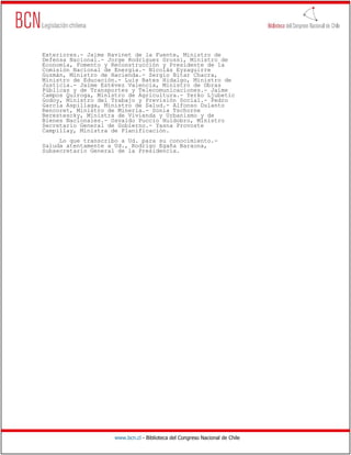 Exteriores.- Jaime Ravinet de la Fuente, Ministro de
Defensa Nacional.- Jorge Rodríguez Grossi, Ministro de
Economía, Fomento y Reconstrucción y Presidente de la
Comisión Nacional de Energía.- Nicolás Eyzaguirre
Guzmán, Ministro de Hacienda.- Sergio Bitar Chacra,
Ministro de Educación.- Luis Bates Hidalgo, Ministro de
Justicia.- Jaime Estévez Valencia, Ministro de Obras
Públicas y de Transportes y Telecomunicaciones.- Jaime
Campos Quiroga, Ministro de Agricultura.- Yerko Ljubetic
Godoy, Ministro del Trabajo y Previsión Social.- Pedro
García Aspillaga, Ministro de Salud.- Alfonso Dulanto
Rencoret, Ministro de Minería.- Sonia Tschorne
Berestescky, Ministra de Vivienda y Urbanismo y de
Bienes Nacionales.- Osvaldo Puccio Huidobro, Ministro
Secretario General de Gobierno.- Yasna Provoste
Campillay, Ministra de Planificación.
     Lo que transcribo a Ud. para su conocimiento.-
Saluda atentamente a Ud., Rodrigo Egaña Baraona,
Subsecretario General de la Presidencia.




                     www.bcn.cl - Biblioteca del Congreso Nacional de Chile
 