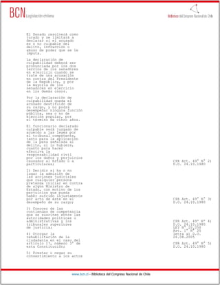 El Senado resolverá como
jurado y se limitará a
declarar si el acusado
es o no culpable del
delito, infracción o
abuso de poder que se le
imputa.
La declaración de
culpabilidad deberá ser
pronunciada por los dos
tercios de los senadores
en ejercicio cuando se
trate de una acusación
en contra del Presidente
de la República, y por
la mayoría de los
senadores en ejercicio
en los demás casos.
Por la declaración de
culpabilidad queda el
acusado destituido de
su cargo, y no podrá
desempeñar ninguna función
pública, sea o no de
elección popular, por
el término de cinco años.
El funcionario declarado
culpable será juzgado de
acuerdo a las leyes por
el tribunal competente,
tanto para la aplicación
de la pena señalada al
delito, si lo hubiere,
cuanto para hacer
efectiva la
responsabilidad civil
por los daños y perjuicios
causados al Estado o a                                                        CPR Art. 49° N° 2)
particulares;                                                                 D.O. 24.10.1980
2) Decidir si ha o no
lugar la admisión de
las acciones judiciales
que cualquier persona
pretenda iniciar en contra
de algún Ministro de
Estado, con motivo de los
perjuicios que pueda
haber sufrido injustamente
por acto de éste en el                                                        CPR Art. 49° N° 3)
desempeño de su cargo;                                                        D.O. 24.10.1980
3) Conocer de las
contiendas de competencia
que se susciten entre las
autoridades políticas o
administrativas y los                                                         CPR Art. 49º Nº 4)
tribunales superiores                                                         D.O. 24.10.1980
de justicia;                                                                  LEY N° 20.050
                                                                              Art. 1° N° 25
4) Otorgar la                                                                 letra a) D.O.
rehabilitación de la                                                          26.08.2005
ciudadanía en el caso del
artículo 17, número 3° de                                                     CPR Art. 49° N° 5)
esta Constitución;                                                            D.O. 24.10.1980
5) Prestar o negar su
consentimiento a los actos




                     www.bcn.cl - Biblioteca del Congreso Nacional de Chile
 