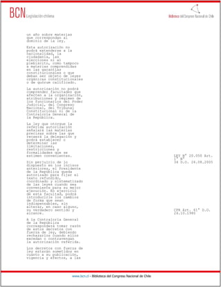un año sobre materias
que correspondan al
dominio de la ley.
Esta autorización no
podrá extenderse a la
nacionalidad, la
ciudadanía, las
elecciones ni al
plebiscito, como tampoco
a materias comprendidas
en las garantías
constitucionales o que
deban ser objeto de leyes
orgánicas constitucionales
o de quórum calificado.
La autorización no podrá
comprender facultades que
afecten a la organización,
atribuciones y régimen de
los funcionarios del Poder
Judicial, del Congreso
Nacional, del Tribunal
Constitucional ni de la
Contraloría General de
la República.
La ley que otorgue la
referida autorización
señalará las materias
precisas sobre las que
recaerá la delegación y
podrá establecer o
determinar las
limitaciones,
restricciones y
formalidades que se
estimen convenientes.                                                            LEY N° 20.050 Art.
                                                                                 1° N°
Sin perjuicio de lo                                                              34 D.O. 26.08.2005
dispuesto en los incisos
anteriores, el Presidente
de la República queda
autorizado para fijar el
texto refundido,
coordinado y sistematizado
de las leyes cuando sea
conveniente para su mejor
ejecución. En ejercicio
de esta facultad, podrá
introducirle los cambios
de forma que sean
indispensables, sin
alterar, en caso alguno,
su verdadero sentido y                                                           CPR Art. 61° D.O.
alcance.                                                                         24.10.1980
A la Contraloría General
de la República
corresponderá tomar razón
de estos decretos con
fuerza de ley, debiendo
rechazarlos cuando ellos
excedan o contravengan
la autorización referida.
Los decretos con fuerza de
ley estarán sometidos en
cuanto a su publicación,
vigencia y efectos, a las




                        www.bcn.cl - Biblioteca del Congreso Nacional de Chile
 