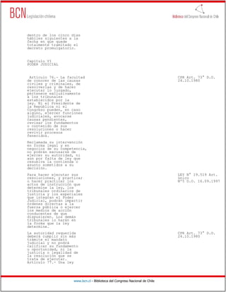 dentro de los cinco días
hábiles siguientes a la
fecha en que quede
totalmente tramitado el
decreto promulgatorio.


Capítulo VI
PODER JUDICIAL


 Artículo 76.- La facultad                                                    CPR Art. 73° D.O.
de conocer de las causas                                                      24.10.1980
civiles y criminales, de
resolverlas y de hacer
ejecutar lo juzgado,
pertenece exclusivamente
a los tribunales
establecidos por la
ley. Ni el Presidente de
la República ni el
Congreso pueden, en caso
alguno, ejercer funciones
judiciales, avocarse
causas pendientes,
revisar los fundamentos
o contenido de sus
resoluciones o hacer
revivir procesos
fenecidos.
Reclamada su intervención
en forma legal y en
negocios de su competencia,
no podrán excusarse de
ejercer su autoridad, ni
aun por falta de ley que
resuelva la contienda o
asunto sometidos a su
decisión.
Para hacer ejecutar sus                                                       LEY N° 19.519 Art.
resoluciones, y practicar                                                     único
o hacer practicar los                                                         Nº5 D.O. 16.09.1997
actos de instrucción que
determine la ley, los
tribunales ordinarios de
justicia y los especiales
que integran el Poder
Judicial, podrán impartir
órdenes directas a la
fuerza pública o ejercer
los medios de acción
conducentes de que
dispusieren. Los demás
tribunales lo harán en
la forma que la ley
determine.
La autoridad requerida                                                        CPR Art. 73° D.O.
deberá cumplir sin más                                                        24.10.1980
trámite el mandato
judicial y no podrá
calificar su fundamento
u oportunidad, ni la
justicia o legalidad de
la resolución que se
trata de ejecutar.
Artículo 77.- Una ley




                     www.bcn.cl - Biblioteca del Congreso Nacional de Chile
 