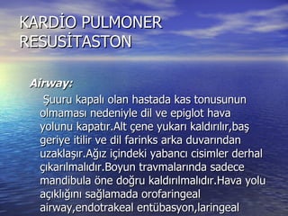 KARDİO PULMONER RESUSİTASTON Airway: Şuuru kapalı olan hastada kas tonusunun olmaması nedeniyle dil ve epiglot hava yolunu kapatır.Alt çene yukarı kaldırılır,baş geriye itilir ve dil farinks arka duvarından uzaklaşır.Ağız içindeki yabancı cisimler derhal çıkarılmalıdır.Boyun travmalarında sadece mandibula öne doğru kaldırılmalıdır.Hava yolu açıklığını sağlamada orofaringeal airway,endotrakeal entübasyon,laringeal maske,cerrahi yöntemler kullanılabilir. 