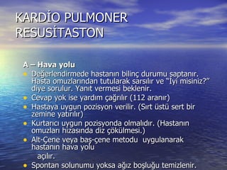 KARDİO PULMONER RESUSİTASTON A – Hava yolu Değerlendirmede hastanın bilinç durumu saptanır. Hasta omuzlarından tutularak sarsılır ve “İyi misiniz?’’ diye sorulur. Yanıt vermesi beklenir. Cevap yok ise yardım çağrılır (112 aranır) Hastaya uygun pozisyon verilir. (Sırt üstü sert bir zemine yatırılır) Kurtarıcı uygun pozisyonda olmalıdır. (Hastanın omuzları hizasında diz çökülmesi.)  Alt-Çene veya baş-çene metodu  uygulanarak hastanın hava yolu açılır. Spontan solunumu yoksa ağız boşluğu temizlenir. Solunum olup olmadığı “Bak- Dinle-Hisset” metoduyla kontrol edilir. 