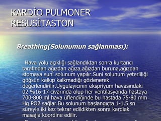 KARDİO PULMONER RESUSİTASTON Breathing(Solunumun sağlanması): Hava yolu açıklığı sağlandıktan sonra kurtarıcı tarafından ağızdan ağıza,ağızdan buruna,ağızdan stomaya suni solunum yapılır.Suni solunum yeterliliği göğsün kalkıp kalkmadığı gözlenerek değerlendirilir.Uygulayıcının ekspriyum havasındaki 02 %16-17 civarında olup her ventilasyonda hastaya 700-800 ml hava üflendiğinde bu hastada 75-80 mm Hg PO2 sağlar.Bu solunum başlangıçta 1-1.5 sn süreyle iki kez tekrar edildikten sonra kardiak masajla koordine edilir. Bu suni solunumun hijyenik olmama,çapraz enf. Riski ,kurtarıcı için güç ve yorucu olması ve 02 yüzdesinin düşük olmasından dolayı en kısa zamanda endotrakeal entübasyon yapılarak %100 verilmesi gerekir. 
