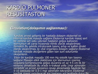 KARDİO PULMONER RESUSİTASTON Circulation(dolaşımın sağlanması): Kardiak arrest gelişmiş bir hastada dolaşım eksternel ve internal kardiak masajla sağlanır.Eksternal kardiak masaj sert bir zemine sırt üstü yatırılan hastanın göğüs kafesinin sternumun alt yarısı hizasında ritmik olarak sıkıştırılması demektir.Bu şekilde intratorasik basınç artışı ve kalbin direkt olarak sıkıştırılması ile vital organlara dolaşım sağlanır.Eksternal kardiak masajla akciğerlere giden kan suni solunumla oksijenlenir. Etkin bir kardiak masajla 100 mm Hg sistolik kan basıncı sağlanır.Masajın etkili olabilmesi için sternumun üzerine uygulana kompresyonla göğüs duvarına en az 4-5 cm lik bir esneme olmaktadır.Bu arada iv-trakeal yolla 1mgr adrenalin verilebilir ve arrest süresince cevap alınamadığı takdirde her 5-10 dakikada bir 0.5-1 mgr adrenalin tekrarlanır.Eksternal kardiak masaj uygulayacak kişi hastanın sol tarafında durur.Bir elin ayasını sternumun alt yarısına koyar,diğer elini de bu elinin üzerine yerleştirir,parmaklar göğse değmeyecek şekilde açıkta tutulur.Kollar bükülmeden sternuma dik olacak şekilde kompresyon uygulanmalıdır  