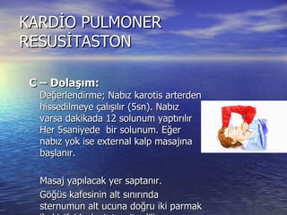 KARDİO PULMONER RESUSİTASTON C – Dolaşım:    Değerlendirme; Nabız karotis arterden hissedilmeye çalışılır (5sn). Nabız varsa dakikada 12 solunum yaptırılır Her 5saniyede  bir solunum. Eğer nabız yok ise external kalp masajına başlanır.  Masaj yapılacak yer saptanır. Göğüs kafesinin alt sınırında sternumun alt ucuna doğru iki parmak ile kisifoid çıkıntı tespit edilir.  Kisifoid çıkıntının  iki parmak üstüne eller kenetlenerek konulur.  