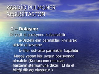 KARDİO PULMONER RESUSİTASTON C – Dolaşım:  İki çeşit el pozisyonu kullanılabilir. a-Üstteki elin parmakları kıvrılarak alttaki el kavranır. b-Eller üst-üste parmaklar kapalıdır. Masajı yapan kişi uygun pozisyonda olmalıdır (Kurtarıcının omuzları  hastanın sternumuna diktir.  El ile el bileği dik açı oluşturur.)  Erişkinde kalp masajı yapılırken uygulanacak basınç sternumu 3,75-5cm çöktürmelidir. 
