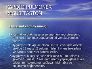 KARDİO PULMONER RESUSİTASTON Eksternal kardiak masaj: Eksternal kardiak masajla solunumun koordinasyonu tanı konar konmaz uygulanan iki ventilasyondan sonra : 1.Uygulayıcı tek kişi ise dk’da 80-100 civarında olacak şekilde 15 masaj,2 solunum işlemi 4 kez tekrarlanır ve karotis nabazanı kontrol edilir. 2.Uygulayıcı iki kişi ise;yine dakikada 80-100 olacak şekilde 15 masaj 2 solunum işlemi yapılır,işlem 4 kez tekrarlanır,solunumu  sağlayan kişi nabız ve solunumu değerlendirir. 3.Hasta zaten entübe iken kardiak arrest gelişmişse masajla senkronize olmaksızın 80-100 masaj 12-15 solunum yaptırılır. Eksternal kardiak masajla etkili bir resüsitasyon sağlanamazsa ve endikasyon varsa internal kardiak masaj uygulanabilir. 
