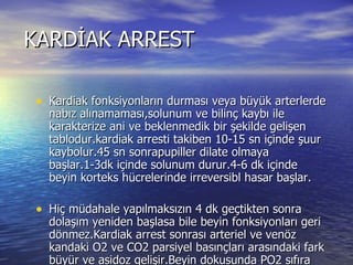 KARDİAK ARREST Kardiak fonksiyonların durması veya büyük arterlerde nabız alınamaması,solunum ve bilinç kaybı ile karakterize ani ve beklenmedik bir şekilde gelişen tablodur.kardiak arresti takiben 10-15 sn içinde şuur kaybolur.45 sn sonrapupiller dilate olmaya başlar.1-3dk içinde solunum durur.4-6 dk içinde beyin korteks hücrelerinde irreversibl hasar başlar. Hiç müdahale yapılmaksızın 4 dk geçtikten sonra dolaşım yeniden başlasa bile beyin fonksiyonları geri dönmez.Kardiak arrest sonrası arteriel ve venöz kandaki O2 ve CO2 parsiyel basınçları arasındaki fark büyür ve asidoz gelişir.Beyin dokusunda PO2 sıfıra iner. Laktik asit artışı ve HCO3 ın düşmesiyle kan PH sı 7 nin altına iner.  