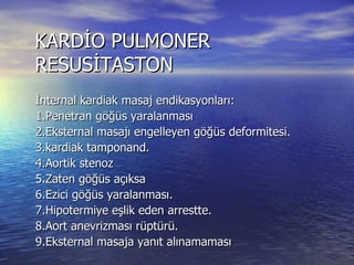 KARDİO PULMONER RESUSİTASTON İnternal kardiak masaj endikasyonları: 1.Penetran göğüs yaralanması 2.Eksternal masajı engelleyen göğüs deformitesi. 3.kardiak tamponand. 4.Aortik stenoz 5.Zaten göğüs açıksa 6.Ezici göğüs yaralanması. 7.Hipotermiye eşlik eden arrestte. 8.Aort anevrizması rüptürü. 9.Eksternal masaja yanıt alınamaması İnternak kardiak masaj endikasyonu konduktan sonra 4. veya 5. interkostal aralıktan açılarak masaj uygulanır. 