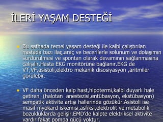 İLERİ YAŞAM DESTEĞİ Bu safhada temel yaşam desteği ile kalbi çalıştırılan hastada bazı ilaç,araç ve becerilerle solunum ve dolaşımın sürdürülmesi ve spontan olarak devamının sağlanmasına çalışılır.Hasta EKG monitörüne bağlanır.EKG de VT,VF,asistoli,elektro mekanik disosiyasyon ,aritmiler görülebir. VF daha önceden kalp hast,hipotermi,kalbi duyarlı hale getiren  (halotan  anestezisi,entübasyon, ekstübasyon) sempatik aktivite artışı hallerinde gözükür.Asistoli ise masif myokard iskemisi,asfiksi,elektrolit ve metabolik bozukluklarda gelişir.EMD’de kalpte elektriksel aktivite vardır fakat pompa gücü yoktur. 