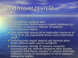 İLERİ YAŞAM DESTEĞİ VF geliştiğinde yapılacak işlem defibrilasyondur.Defibrilasyonun başarılı olabilmesi için myokardın iyi oksijenize edilmesi ve asidozun bulunmamasına bağlıdır. Ciltle elektrodlar arasına jel ve elektrodlar üzerine en az 10 kg lık bir güç uygulayarak temas yüzeyi arttırılmaya çalışılır. Defibrilasyonda negatif elektrod sağ klavikula altına pozitif elektrod apeks üzerine yerleştirilir. Defibrilasyonun etkinliği VF süresine myokardın durumuna,asit baz elektrolit dengesine,daha önceden uygulanan defibrilasyon süresine ve sayısına defibrilatör kaşıklarının yerine,ve büyüklüğüne ve cilt ile kaşıkların etkileşimine bağlıdır. Defibrilasyona 200 j ile başlanır.Eğer başarılı olunamaz ise max iki kez daha denenir ve 360 j a kadar çıkılabilir. 