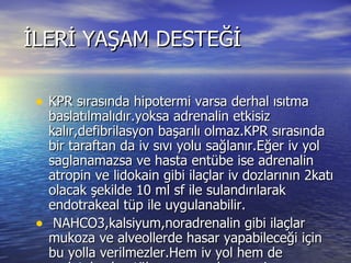 İLERİ YAŞAM DESTEĞİ KPR sırasında hipotermi varsa derhal ısıtma baslatılmalıdır.yoksa adrenalin etkisiz kalır,defibrilasyon başarılı olmaz.KPR sırasında bir taraftan da iv sıvı yolu sağlanır.Eğer iv yol saglanamazsa ve hasta entübe ise adrenalin atropin ve lidokain gibi ilaçlar iv dozlarının 2katı olacak şekilde 10 ml sf ile sulandırılarak endotrakeal tüp ile uygulanabilir. NAHCO3,kalsiyum,noradrenalin gibi ilaçlar mukoza ve alveollerde hasar yapabileceği için bu yolla verilmezler.Hem iv yol hem de endotakeal entübasyon yapılmamış ise adrenalin intrakardiak yoldan uygulanabilir.  