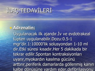 İLAÇ TEDAVİLERİ Adrenalin: Uygulanacak ilk ajandır.İv ve evdotrakeal tüpten uygulanabilir.Dozu:0.5-1 mgr’dir.1:10000’lik solusyondan 1-10 ml dir.Etki süresi kısadır.Her 5 dakikada bir tekrar edilir.Spontan kontraksiyonları uyarır,myokardın kasılma gücünü arttırır,periferik damarlarda göllenmiş kanın kalbe dönüşüne yardım eder,defibrilasyonu kolaylaştırır.Eğer PH <7.2 ise etki göstermez. 