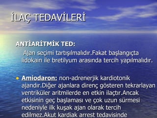 İLAÇ TEDAVİLERİ ANTİARİTMİK TED: Ajan seçimi tartışılmalıdır.Fakat başlangıçta lidokain ile bretilyum arasında tercih yapılmalıdır. Amiodaron:  non-adrenerjik kardiotonik ajandır.Diğer ajanlara direnç gösteren tekrarlayan ventriküler aritmilerde en etkin ilaçtır.Ancak etkisinin geç başlaması ve çok uzun sürmesi nedeniyle ilk kuşak ajan olarak tercih edilmez.Akut kardiak arrest tedavisinde kullanılmaz.DOZ:5 MGR/kg olarak 20-120 dakikada %5 dextroz içerisine uygulanır. 