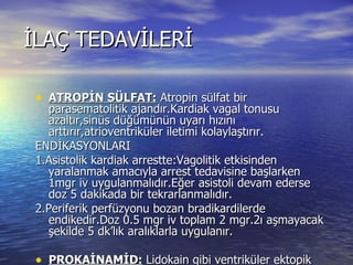 İLAÇ TEDAVİLERİ ATROPİN SÜLFAT:  Atropin sülfat bir parasematolitik ajandır.Kardiak vagal tonusu azaltır,sinüs düğümünün uyarı hızını arttırır,atrioventriküler iletimi kolaylaştırır. ENDİKASYONLARI 1.Asistolik kardiak arrestte:Vagolitik etkisinden yaralanmak amacıyla arrest tedavisine başlarken  1mgr iv uygulanmalıdır.Eğer asistoli devam ederse doz 5 dakikada bir tekrarlanmalıdır. 2.Periferik perfüzyonu bozan bradikardilerde endikedir.Doz 0.5 mgr iv toplam 2 mgr.2ı aşmayacak şekilde 5 dk’lık aralıklarla uygulanır. PROKAİNAMİD:  Lidokain gibi ventriküler ektopik atımları baskılamak amacıyla kullanılır.Kan basıncında düşmeye neden olacağı için arresttin akut döneminden çok resüsitasyon sonrası tekrarlayan ataklarda tercih edilir. 