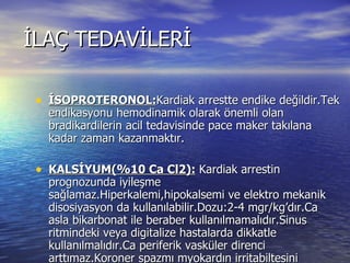 İLAÇ TEDAVİLERİ İSOPROTERONOL: Kardiak arrestte endike değildir.Tek endikasyonu hemodinamik olarak önemli olan bradikardilerin acil tedavisinde pace maker takılana kadar zaman kazanmaktır. KALSİYUM(%10 Ca Cl2):  Kardiak arrestin prognozunda iyileşme sağlamaz.Hiperkalemi,hipokalsemi ve elektro mekanik disosiyasyon da kullanılabilir.Dozu:2-4 mgr/kg’dır.Ca asla bikarbonat ile beraber kullanılmamalıdır.Sinus ritmindeki veya digitalize hastalarda dikkatle kullanılmalıdır.Ca periferik vasküler direnci arttımaz.Koroner spazmı myokardın irritabiltesini arttırır.sistolde arreste  neden olur.Spontan dolaşımı düzenlemede adrenalin kadar etkin olmaz. 