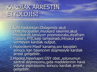 KARDİAK ARRESTİN ETYOLOJİSİ 1.Kalp hastalıkları:Dolaşımda akut obst,myopatiler,myokard iskemisi,akut miyokardit,tansiyon pnomotoraks,diyafram rüptürü,PTE,kalp tamponadı,ihtiyaca yanıt vermeyen kardiak output. 2.Hipovolemi:Masif kanama,sıvı kayıpları sonucu kan basıncının düşmesiyle kardiak arrest gelişebilir. 3.Hipoksi,hiperkapni:ÜSY obst.,solunumun santral depresyonu,gıda maddelerinin hava yoluna aspirasyonu sonucu kardiak arrest gelişebilir. 4.Bayılmalar:Genellikle hava yolu obstursiyonu sonucu kardiak arrest gelişebilir. 5.Ani hipotansiyon koroner perfüzyonu bozarak arreste neden olabilir. 