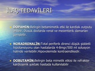 İLAÇ TEDAVİLERİ DOPAMİN: Belirgin betamimetik etki ile kardiak outputu arttırır. Düsük dozlarda renal ve mezenterik damarları genişletir. NORADRENALİN: Total periferik direnci düşük şiddetli hipotansiyonu olan hastalarda 4-8mgr/500 ml solusyon halinde verilebilir.Hipovolemide kontraendikedir. DOBUTAMİN: Belirgin beta mimetik etkisi ile refrakter kardiojenik şoktaki hastada kullanılabilir Digital  preparatları atrial flutter ve atrial fibrilasyonda ventrikül kontrolu amacıyla kullanılabilir. 