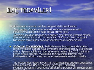İLAÇ TEDAVİLERİ Kardiak arrest sırasında asit baz dengesindeki bozukluklar: Met. Asidoz:  Oksijen sunmundaki azalma sonucu aneorobik metabolizma gelişimine bağlı olarak ortaya çıkar. Kombine solunumsal asidoz ve alkaloz : Ventilasyon yetersiz olduğu zaman solunumsal asidoz ortaya çıkar.KPR’da asit baz dengesini korumanın temel ilkesi alveolar ventilasyonun sağlanmasıdır. SODYUM BİKARBONAT:  Defibrilasyonu koruyucu etkisi yoktur. Oksihemoglobin eğrisini sola kaydırarak hemoglobinin o2 e afinitesini arttırır.Hiperosmollite ve hipernatremiye neden olur.CO2 üretimine neden olarak serebral myokardial fonksiyonları deprese eder. Ekstraselüler alkaloz oluşturarak katekolaminlerin etkisini azaltır. Bu etkilerinden dolayı KPR’un ilk 10 dakikasında sodyum bikarbonat önerilmez.Ancak KPR 10 dakikayı geçmişse 1mmol/kg uygulanır.Sodyumm bikarbonat adrenalinle beraber verilirseadrenalin inaktive olur. 