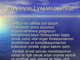 UZUN VADELİ YAŞAM DESTEĞİ  KPR’un bu safhası acil durum atlatıldıktan sonra durumun değerlendirilmesi prognozun belirlenmesi,beyin fonksiyonları başta olmak üzere vital organ fonksiyonlarının düzeltilmesi ve komplikasyonlarının tedavisine yönelik yoğun bakımı içerir. Kardiak arrest sonrası resüsitasyonun süresi ile ilgili olarak artan oranda santral ve periferik sinir sistemi ile diğer vital organlarda iskemi perfüzyon bozukluğu ve bunlara bağlı değişik derecelerde hasar meydana gelebilir. 