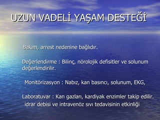 UZUN VADELİ YAŞAM DESTEĞİ Bakım, arrest nedenine bağlıdır.  Değerlendirme : Bilinç, nörolojik defisitler ve solunum değerlendirilir.  Monitörizasyon : Nabız, kan basıncı, solunum, EKG,  Laboratuvar : Kan gazları, kardiyak enzimler takip edilir.  idrar debisi ve intravenöz sıvı tedavisinin etkinliği  