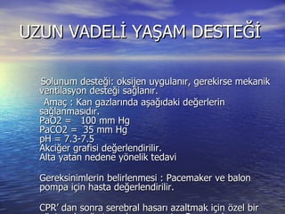 UZUN VADELİ YAŞAM DESTEĞİ Solunum desteği: oksijen uygulanır, gerekirse mekanik ventilasyon desteği sağlanır.  Amaç : Kan gazlarında aşağıdaki değerlerin sağlanmasıdır.  PaO2 =   100 mm Hg  PaCO2 =  35 mm Hg  pH = 7.3-7.5  Akciğer grafisi değerlendirilir.  Alta yatan nedene yönelik tedavi Gereksinimlerin belirlenmesi : Pacemaker ve balon pompa için hasta değerlendirilir.  CPR’ dan sonra serebral hasarı azaltmak için özel bir yöntem henüz tanımlanamamıştır. Bu amaçla yapılabilecekler homeostazisin sağlanması, vücut ısısının normal sınırlarda tutulması, ozmolalitenin fizyolojik değerlerde olması ve konvülziyonların kontrol edilmesinden ibarettir.  