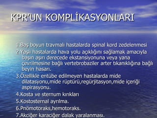 KPR’UN KOMPLİKASYONLARI  1.Baş boyun travmalı hastalarda spinal kord zedelenmesi 2.Yaşlı hastalarda hava yolu açıklığını sağlamak amacıyla başın aşırı derecede ekstansiyonuna veya yana çevrilmesine bağlı vertebrobaziler arter tıkanıklığına bağlı beyin hasarı. 3.Özellikle entübe edilmeyen hastalarda mide dilatasyonu,mide rüptürü,regürjitasyon,mide içeriği aspirasyonu. 4.Kosta ve sternum kırıkları 5.Kostosternal ayrılma. 6.Pnömotoraks,hemotoraks. 7.Akciğer karaciğer dalak yaralanması. 8.Yağ embolisi. 