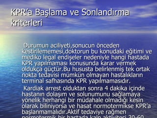 KPR’a Başlama ve Sonlandırma kriterleri Durumun aciliyeti,sonucun önceden kestirilememesi,doktorun bu konudaki eğitimi ve mediko legal endişeler nedeniyle hangi hastada KPR yapılmaması konusunda karar vermek oldukça güçtür.Bu hususta belirlenmiş tek ortak nokta tedavisi mümkün olmayan hastalıkların terminal safhasında KPR yapılmamasıdır. Kardiak arrest olduktan sonra 4 dakika içinde hastanın dolaşım ve solunumunu sağlamaya yönelik herhangi bir müdahale olmadığı kesin olarak biliniyorsa ve hasat normotermikse KPR’a başlanmamalıdır.Aktif tedaviye rağmen normotermik bir hastada kalp aktivitesi 30-60 dakika içinde başlamazsa (EKG’de düz çizgi devam eder)KPR sonlandırılabilir.  