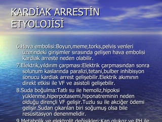 KARDİAK ARRESTİN ETYOLOJİSİ 6.Hava embolisi:Boyun,meme,torks,pelvis venleri üzerindeki girişimler sırasında gelişen hava embolisi kardiak arreste neden olabilir. 7.Elektrik,yıldırım çarpması:Elektrik çarpmasından sonra solunum kaslarında paralizi,tetani,bulber inhibisyon sonucu kardiak arrest gelişebilir.Elektrik akımının direkt etkisi ile VF ve asistoli gelişebilir. 8.Suda boğulma:Tatlı su ile hemoliz,hipoksi yüklenme,hiperpotasemi,hiponatreminin neden olduğu dirençli VF gelişir.Tuzlu su ile akciğer ödemi gelişir.Sudan çıkarılan biri soğumuş olsa bile resüsitasyon denenmelidir. 9.Metabolik ve elektrolit değişikleri:Kan glukoz ve PH ile Na,k,Ca elektrolit bozuklukları kardiak arreste neden olabilir. 10.Hipotermi:Vücut ısısı 28-30’a düştüğünde VF gelişebilir. 