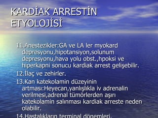KARDİAK ARRESTİN ETYOLOJİSİ 11.Anestezikler:GA ve LA ler myokard depresyonu,hipotansiyon,solunum depresyonu,hava yolu obst.,hpoksi ve hiperkapni sonucu kardiak arrest gelişebilir. 12.İlaç ve zehirler. 13.Kan katekolamin düzeyinin artması:Heyecan,yanlışlıkla iv adrenalin verilmesi,adrenal tümörlerden aşırı katekolamin salınması kardiak arreste neden olabilir. 14.Hastalıkların terminal dönemleri. 15.Elektif kardiak arrest:açık kalp ameliyatlarında kalbin geçici süre ile durdurulması. 