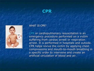 CPR WHAT IS CPR? CPR  or cardiopulmonary resuscitation is an emergency procedure performed on a victim suffering from cardiac arrest or respiration arrest. It is performed in hospitals and outside. CPR helps revive the victim by applying chest compressions and mouth-to-mouth breathing in a specific order to intervene and create an artificial circulation of blood and air. 