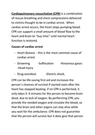 Cardiopulmonary resuscitation (CPR) is a combination
of rescue breathing and chest compressions delivered
to victims thought to be in cardiac arrest. When
cardiac arrest occurs, the heart stops pumping blood.
CPR can support a small amount of blood flow to the
heart and brain to “buy time” until normal heart
function is restored.
Causes of cardiac arrest
- Heart disease – this is the most common cause of
cardiac arrest
- Drowning
-Head injury
- Drug overdose

-Suffocation

-Poisonous gases

-Electric shock.

CPR can be life-saving first aid and increases the
person’s chances of survival if started soon after the
heart has stopped beating. If no CPR is performed, it
only takes 3–4 minutes for the person to become brain
dead, due to lack of oxygen. By performing CPR, you
provide the needed oxygen and circulate the blood, so
that the brain and other organs can stay alive while
you wait for the ambulance. CPR does not guarantee
that the person will survive but it does give that person

 